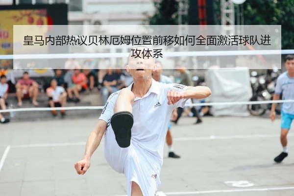 皇马内部热议贝林厄姆位置前移如何全面激活球队进攻体系